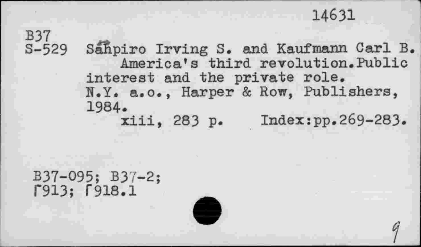 ﻿14631
B37 S-529
SaJipiro Irving S. and Kaufmann Carl B.
America’s third revolution.Public interest and the private role. N.Y. a.o., Harper & Row, Publishers, 1984.
xiii, 283 p. Index:pp.269-283.
B37-O95; B37-2;
T913; T918.1